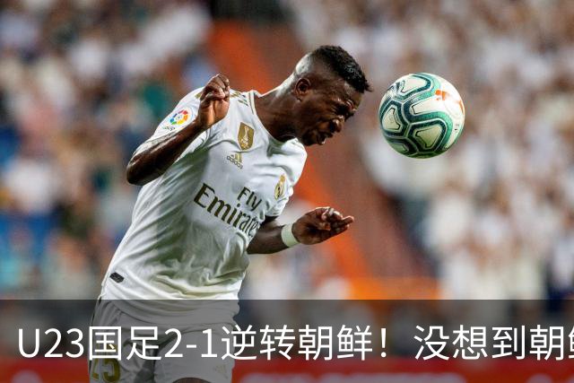 U23国足2-1逆转朝鲜！没想到朝鲜主帅赛后这么说，彻底破防！